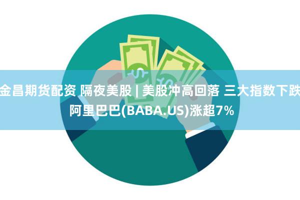 金昌期货配资 隔夜美股 | 美股冲高回落 三大指数下跌 阿里巴巴(BABA.US)涨超7%