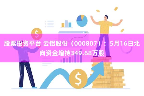 股票投资平台 云铝股份（000807）：5月16日北向资金增持349.68万股