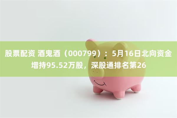 股票配资 酒鬼酒（000799）：5月16日北向资金增持95.52万股，深股通排名第26