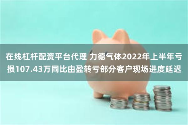 在线杠杆配资平台代理 力德气体2022年上半年亏损107.43万同比由盈转亏部分客户现场进度延迟