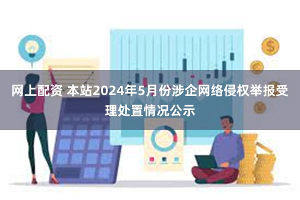 网上配资 本站2024年5月份涉企网络侵权举报受理处置情况公示