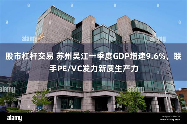 股市杠杆交易 苏州吴江一季度GDP增速9.6%，联手PE/VC发力新质生产力