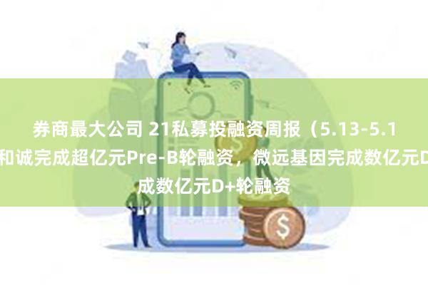 券商最大公司 21私募投融资周报（5.13-5.19）：全和诚完成超亿元Pre-B轮融资，微远基因完成数亿元D+轮融资