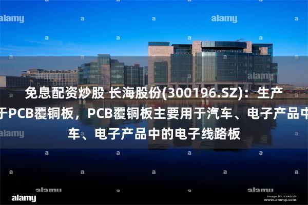 免息配资炒股 长海股份(300196.SZ)：生产的电子毡可用于PCB覆铜板，PCB覆铜板主要用于汽车、电子产品中的电子线路板