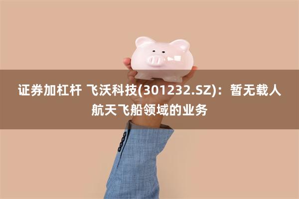 证券加杠杆 飞沃科技(301232.SZ)：暂无载人航天飞船领域的业务