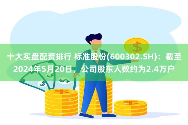 十大实盘配资排行 标准股份(600302.SH)：截至2024年5月20日，公司股东人数约为2.4万户