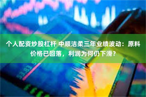 个人配资炒股杠杆 中顺洁柔三年业绩波动：原料价格已回落，利润为何仍下滑？