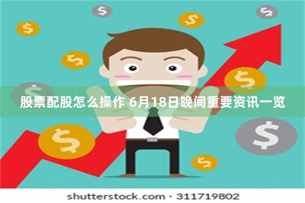 股票配股怎么操作 6月18日晚间重要资讯一览