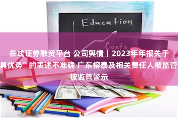 在线证劵融资平台 公司舆情｜2023年年报关于“极具优势”的表述不准确 广东榕泰及相关责任人被监管警示