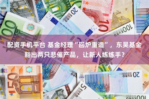 配资手机平台 基金经理“回炉重造”，东吴基金豁出两只悲催产品，让新人练练手？