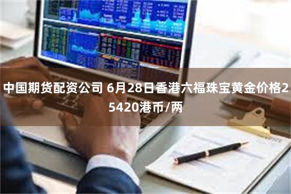 中国期货配资公司 6月28日香港六福珠宝黄金价格25420港币/两