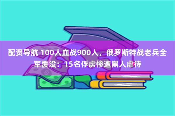 配资导航 100人血战900人，俄罗斯特战老兵全军覆没：15名俘虏惨遭黑人虐待