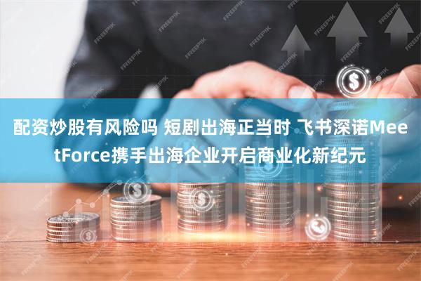 配资炒股有风险吗 短剧出海正当时 飞书深诺MeetForce携手出海企业开启商业化新纪元