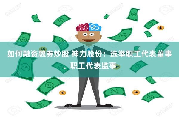 如何融资融券炒股 神力股份：选举职工代表董事、职工代表监事