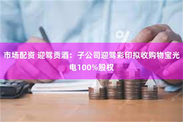 市场配资 迎驾贡酒：子公司迎驾彩印拟收购物宝光电100%股权