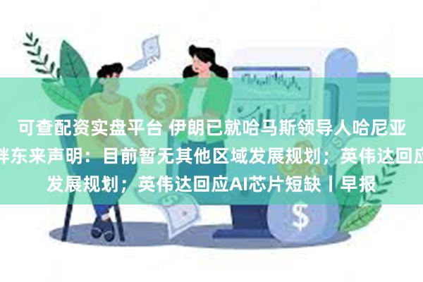 可查配资实盘平台 伊朗已就哈马斯领导人哈尼亚遭暗杀事件立案；胖东来声明：目前暂无其他区域发展规划；英伟达回应AI芯片短缺丨早报