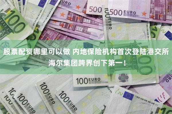 股票配资哪里可以做 内地保险机构首次登陆港交所 海尔集团跨界创下第一！