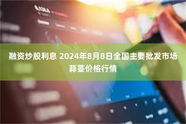 融资炒股利息 2024年8月8日全国主要批发市场蒜薹价格行情