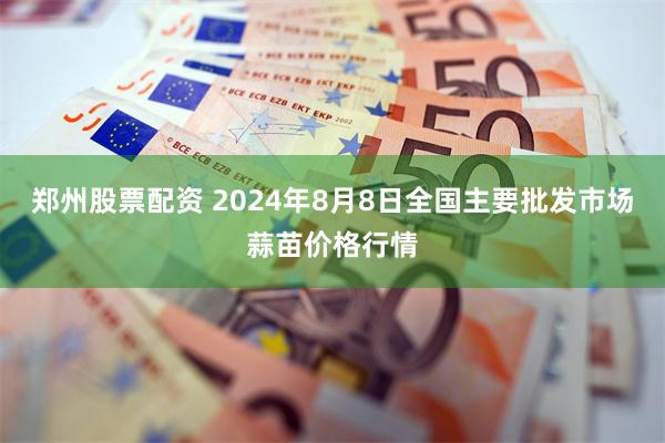 郑州股票配资 2024年8月8日全国主要批发市场蒜苗价格行情