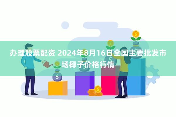 办理股票配资 2024年8月16日全国主要批发市场椰子价格行情