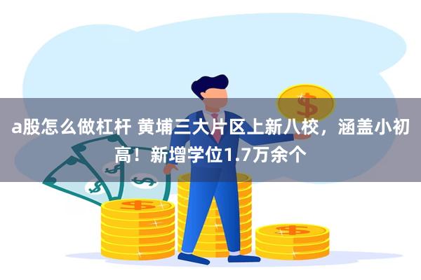 a股怎么做杠杆 黄埔三大片区上新八校，涵盖小初高！新增学位1.7万余个