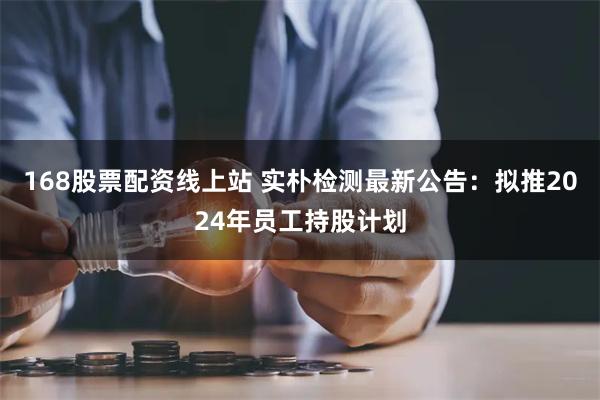 168股票配资线上站 实朴检测最新公告：拟推2024年员工持股计划