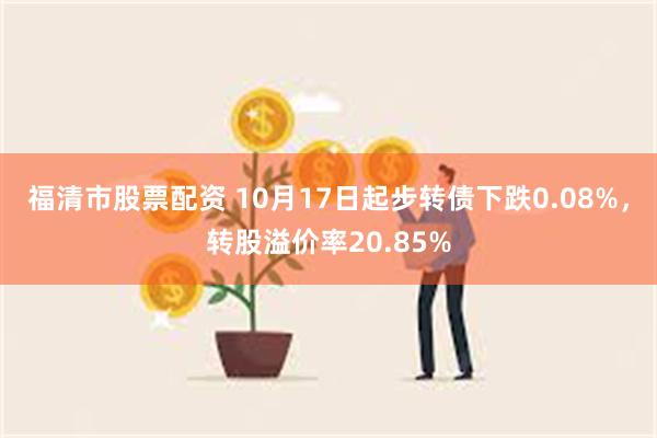 福清市股票配资 10月17日起步转债下跌0.08%，转股溢价率20.85%