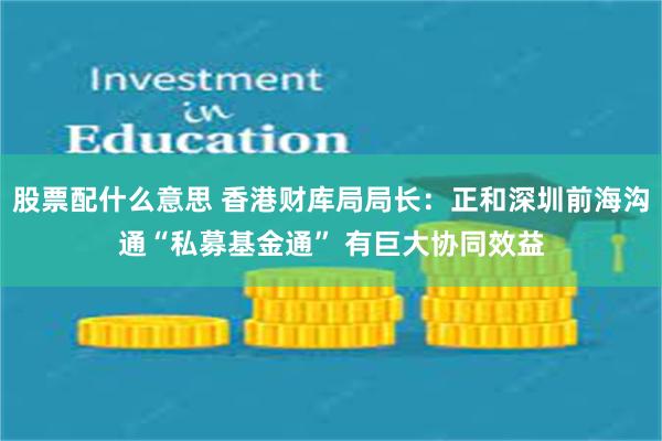 股票配什么意思 香港财库局局长：正和深圳前海沟通“私募基金通” 有巨大协同效益