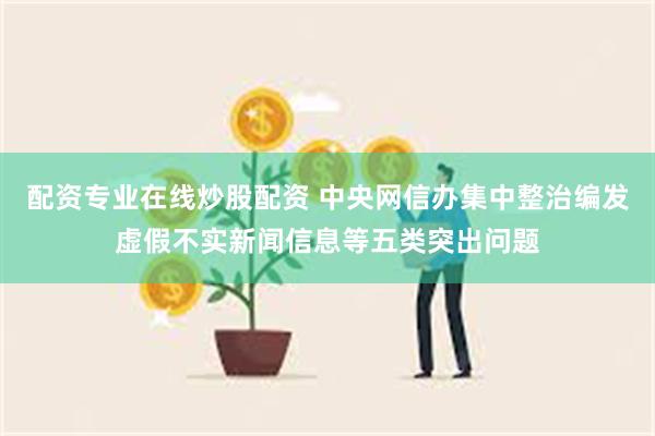 配资专业在线炒股配资 中央网信办集中整治编发虚假不实新闻信息等五类突出问题