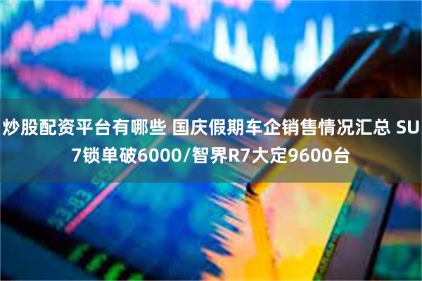 炒股配资平台有哪些 国庆假期车企销售情况汇总 SU7锁单破6000/智界R7大定9600台