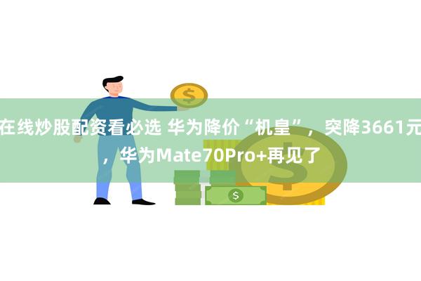 在线炒股配资看必选 华为降价“机皇”，突降3661元，华为Mate70Pro+再见了