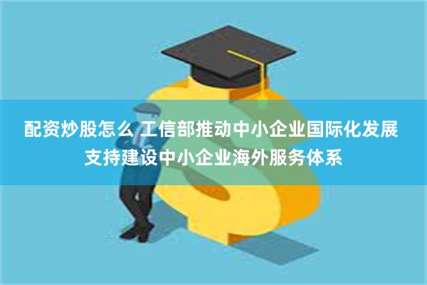 配资炒股怎么 工信部推动中小企业国际化发展 支持建设中小企业海外服务体系