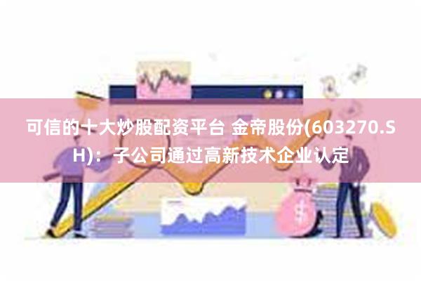 可信的十大炒股配资平台 金帝股份(603270.SH)：子公司通过高新技术企业认定