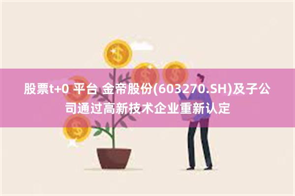 股票t+0 平台 金帝股份(603270.SH)及子公司通过高新技术企业重新认定