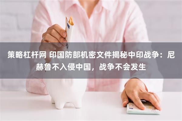 策略杠杆网 印国防部机密文件揭秘中印战争：尼赫鲁不入侵中国，战争不会发生