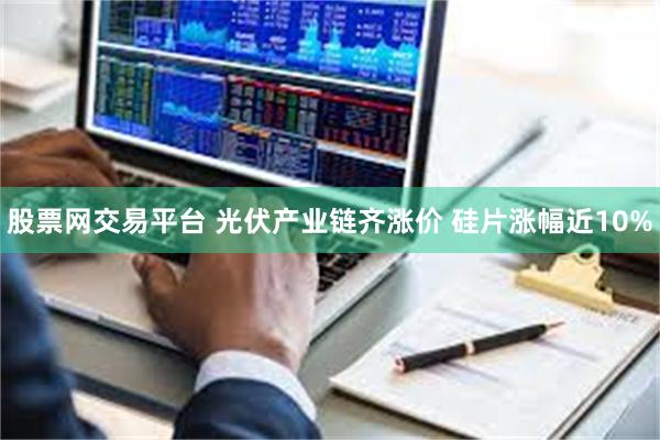 股票网交易平台 光伏产业链齐涨价 硅片涨幅近10%