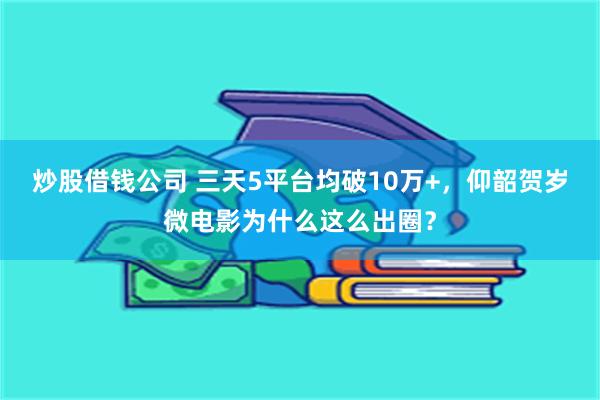 炒股借钱公司 三天5平台均破10万+，仰韶贺岁微电影为什么这么出圈？