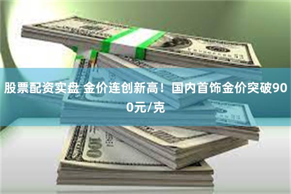 股票配资实盘 金价连创新高！国内首饰金价突破900元/克